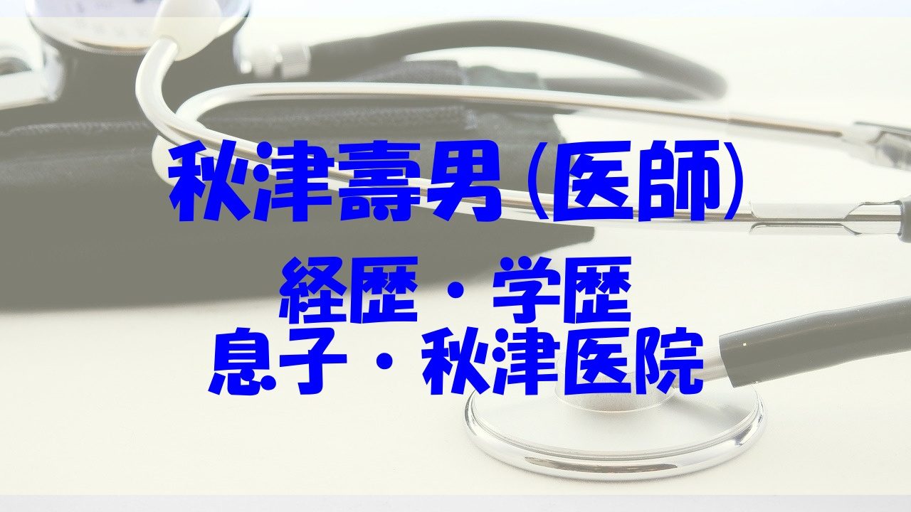 秋津壽男 医師 の 経歴や学歴 息子や妻 秋津医院もチェック あいうえニュース