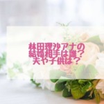 林田理沙の結婚した夫や子供はいるの？父親についても調査！